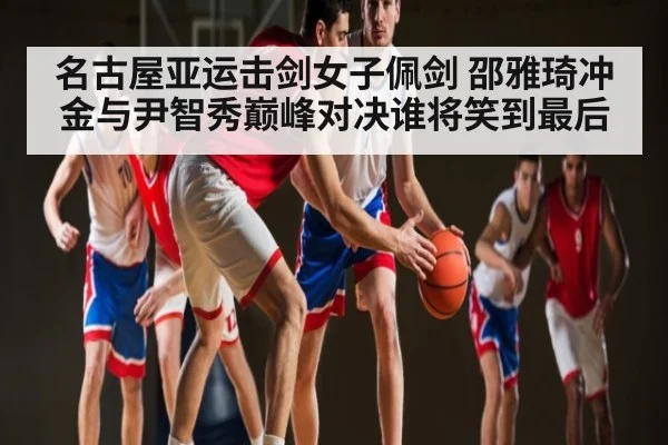 名古屋亚运击剑女子佩剑 邵雅琦冲金与尹智秀巅峰对决谁将笑到最后 | kaiyun